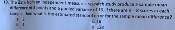 19. The data from an independent-measures research study produce a sample mean difference of 4 points and a pooled variance of 16. If there are n 8 scores in each sample, then what is the estimated standard error for the sample mean difference? c. 16 d. 128 a. b. 4