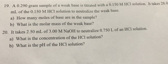 19. A 0.290 gram sample of a weak base is titrated with a 0.150 M HCl solution. It takes 28.0 mL of the 0.150 M HCl solution