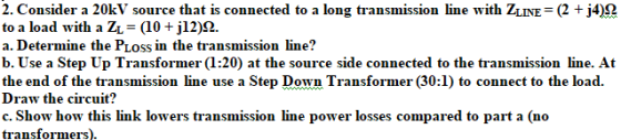 2. Consider a 20kV source that is connected to a long transmission line with ZLINE (2 j42 to a load with a ZL a. Determine the PLoss in the transmission line? b. Use a Step Up Transformer (1:20) at the source side connected to the transmission line. At the end of the transmission line use a Step Down Transformer (30:1) to connect to the load. Draw the circuit? c. Show how this link lowers transmission line power losses compared to part a (no transformers)
