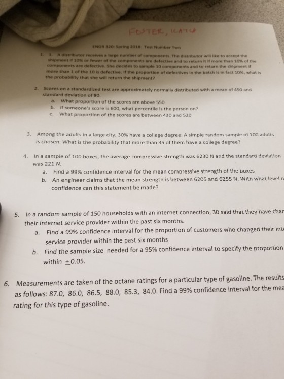 ENGR 320 Spring 2018 Test Number Two 1. 1. A distributor receives a large number of components. The distributor will tike to accept the shipment if 10% or fewer of the components are defective and to return it if more than 10% of the components are defective. She decides to sample 10 components and to return the shipment if more than 1 of the 10 is defective. If the proportion of defectives in the batch is in fact 10%, what is the probability that she will return the shipment? 2. Scores on a standardized test are approximately normally distributed with a mean of 450 and standard deviation of 80 a. What proportion of the scores are above 550 b. If someones score is 600, what percentile is the person on? c. What proportion of the scores are between 430 and 520 3. Am ong the adults in a large city, 30% have a college degree. A simple random sample of 100 adults is chosen. What is the probability that more than 35 of them have a college degree? 4. In a sample of 100 boxes, the average compressive strength was 6230 N and the standard deviation was 221 N. Find a 99% confidence interval for the mean compressive strength of the boxes An engineer claims that the mean strength is between 6205 and 6255 N. With what level o confidence can this statement be made? a. b. In a random sample of 150 households with an internet connection, 30 said that they have char a. Find a 99% confidence interval for the proportion of customers who changed their int ind the sample size needed for a 95% confidence interval to specify the proportion 5. their internet service provider within the past six months. service provider within the past six months b. F within + 0.05. Measurements are taken of the octane ratings for a particular type of gasoline. The results as follows: 87.0, 86.0, 86.5, 88.0, 85.3, 84.0. Find a 99% confidence interval for the mea rating for this type of gasoline. 6.