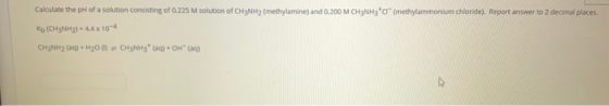 Calculate the pH of a solution consisting of 0.225 M solution of CH3NH2 (methylamine) and 0.200 M CH3NH2 tor (methylammonium