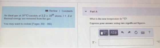 Review1 Constants atoms. 7.1 Jof Part A An ideal gas at 20° Cconsists of 2.2 x 10 thermal energy are removed from the gas What is the new temperature in °C Express your answer using two significant figures You may want to review (Pages 360-366) T-