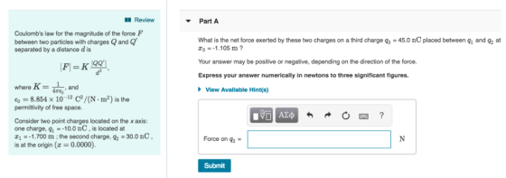 Review Part A Coulombs law for the magnitude of the force F between two particles with charges Qand Q separated by a distance d is What is the net force exerted by these two charges on a third charge g3 -45.0 nC placed between q and q2 at 31.105 m? Your answer may be positive or negative, depending on the direction of the force Express your answer numerically in newtons to three significant figures. d2 where K and View Available Hint(s) -8.854 x 10 C/(N m2) is the permittivity of free space Consider two point charges located on the x axis: one charge, q110.0 nC, is located at 11.700 m; the second charge, 92-30.0 nC is at the origin(0.0000). Force on 3 Submit