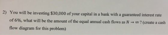 2) You will be investing $30,000 of your capital in a bank with a guaranteed interest rate of 6%, what will be the amount of the equal annual cash flows as N-, o? (create a cash flow diagram for this problem)