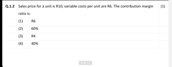 Q.1.2 Sales price for a unit is R10; variable costs per unit are R6. The contribution margin (1) ratio is: R6 (1) (2) (3) 60%