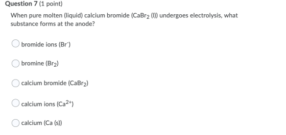 Question 7 (1 point) When pure molten (liquid) calcium bromide (CaBr2 (1)) undergoes electrolysis, what substance forms at th
