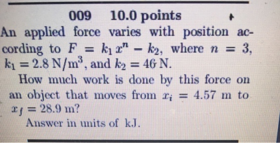 009 10.0 points An applied force varies with position ac cording to F = k12,n-k, where n = 3, k1 = 2.8 N/m, and k2 = 46 N. How much work is done by this force on an object that moves from ri = 4.57 m to rf 28.9 m? Answer in units of kJ.