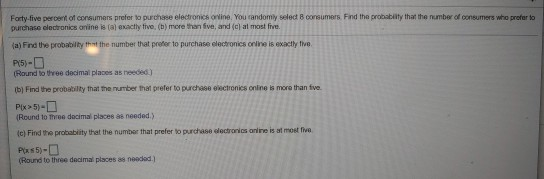 Foarty-five peroent of consumers prefer to purchase electronics online, You randomily select B consumers Find the probabiity that the number of consumers who prefer to purchase clectronics anine is (al exactlhy tive, (b) more than ive, and (a) at most fve. a) Find the probability thnt the number that prefer to purchase electronics orine is exactly twe (Rlound to three decimal places as needed) (b) Find the probability that the number that prefer to purchase eectronics onine is mora than five Round to three decimal places ae needed.) (c) Find the probability that the number that prefer to purchase electronics onine is st most fiva (Round to three decimal places as neadad.)
