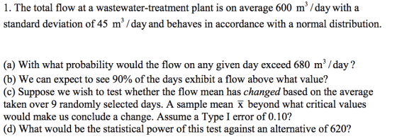 1. The total flow at a wastewater-treatment plant is on average 600 m /day with a standard deviation of 45 m /day and behaves in accordance with a normal distribution. (a) With what probability would the flow on any given day exceed 680 m /day? (b) We can expect to see 90% of the days exhibit a flow above what value? (c) Suppose we wish to test whether the flow mean has changed based on the average taken over 9 randomly selected days. A sample mean X beyond what critical values would make us conclude a change. Assume a Type I error of 0.10? (d) What would be the statistical power of this test against an alternative of 620?