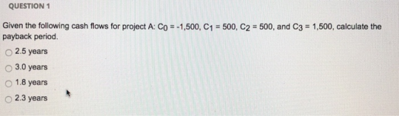 QUESTION 1 Given the following cash flows for project A: Co = -1,500, C1 = 500, C2 = 500, and C3 = 1,500, calculate the payba
