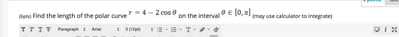 UUIILS Sdve (6pts) Find the length of the polar curve =4-2 COS O an tl on the interval O E[0,1]. (may use calculator to inte