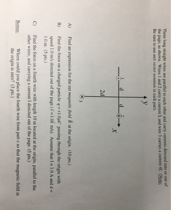 Three long straight wires are parallel to each other and carry currents directed into or out of the page, as shown. Wires 1 and 2 carry a current I, and wire 3 carries a current 41. (Note: Be sure to use unit vector notation in each part). 2d indn rssio for th net magnaie fald B ) B) Find the force on a charged particle q-+1.0uC passing through the origin with speed 1.0 m/s directed out of the page (v-1.0k m/s). Assume that I-1.0 A and d- 1.0 m. (5 pts.) Find the force on a fourth wire with length 10 m located at the origin, parallel to the other wires, and carrying a current I directed out of the page. (5 pts.) C) Where could you place the fourth wire from part c so that the magnetic field at the origin is zero? (3 pts.) Bonus: