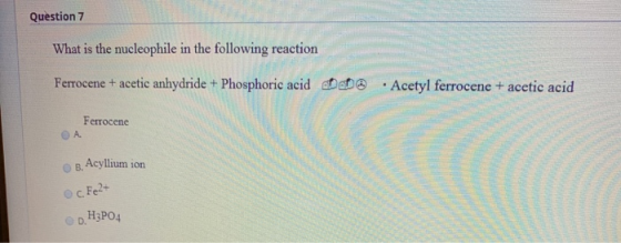 Question 7 What is the nucleophile in the following reaction Ferrocene + acetic anhydride + Phosphoric acid Acetyl ferrocene