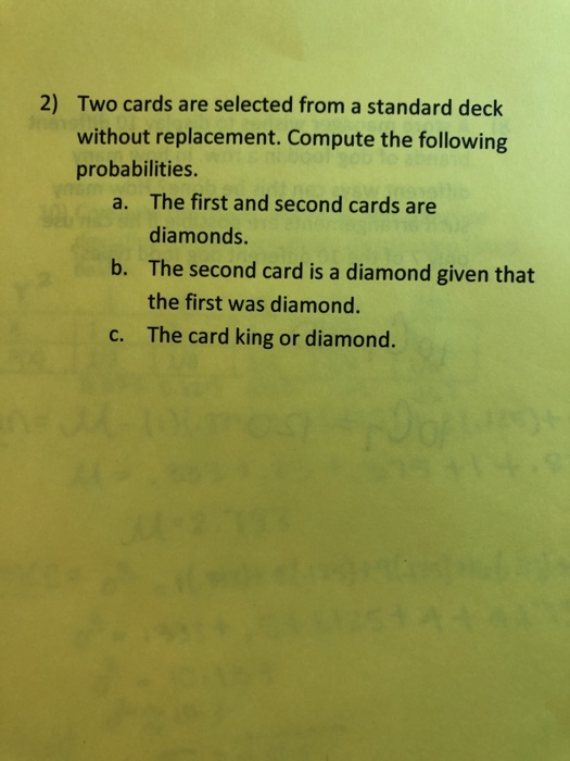 2) Two cards are selected from a standard deck without replacement. Compute the following probabilities. The first and second cards are diamonds. The second card is a diamond given that the first was diamond. The card king or diamond. a. b. c.