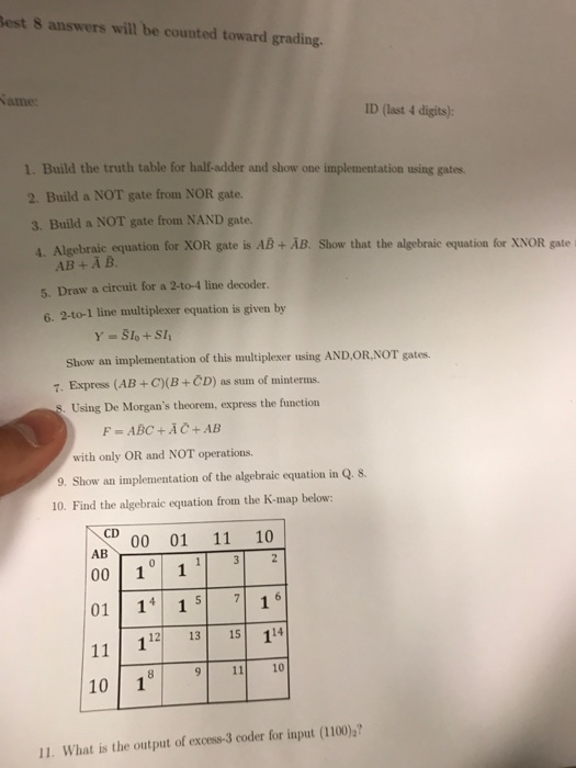 est 8 answers will be counted to grading ID (last 4 digits): 1. Build the truth table for der and show one implementation using gates. 2. Build a NOT gate from NOR gate. 3, Build a NOT gate from NAND gate. 4. Algebraic equation for XOR gate is AB AB. Show that the algebraic equation for XNOR gate AB B. 5. Draw a circuit for a 2-to-4 line decoder. 6. 2-to-1 line multiplexer equation is given by Show an implementation of this multiplexer using AND OR NOT gates. 7. Express (AB +C)(B+ CD) as sum of minterms. Using De Morgans theorem, express the function F- ABC AC+AB with only OR and NOT operations. 9. Show an implementation of the algebraic equation in Q. 8. 10. Find the algebraic equation from the K-map below: NOD 00 01 11 10 AB 3 2 00 10 1 1 01 14 1 5 7 16 112 13 15 114 11 10 18 9 11 10 I. What is the output of excess-3 coder for input (1100)?