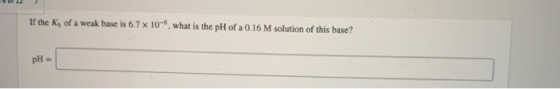 If the Ks of a weak base is 6.7 x 10-, what is the pH of a 0.16 M solution of this base? pH-