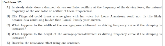 Problem 17. A) In steady state, does a damped, driven oscillator oscillate at the frequency of the driving force, the natural frequency of the oscillator or neither of these frequencies? B) Ella Fitzgerald could break a wine glass with her voice but Louis Armstrong could not. Is this likely because Ella could sing louder than Louis? Justify your answer. C) What happens to the width of the average-power-delivered vs driving frequency curve if the damping is increased? D) What happens to the height of the average-power-delivered vs driving frequency curve if the damping is increased? E) Describe the resonance effect using one sentence.