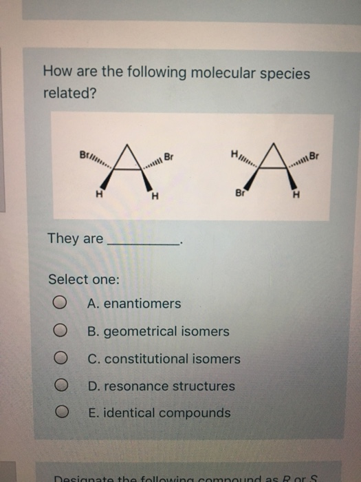 How are the following molecular species related? Α A They are Select one: O A. enantiomers O B. geometrical isomers O C. c