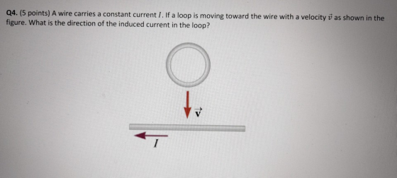Q4. (5 points) A wire carries a constant current 1. If a loop is moving toward the wire with a velocity v as shown in the fig
