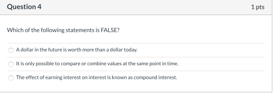 Question 4 1 pts Which of the following statements is FALSE? O A dollar in the future is worth more than a dollar today. O It