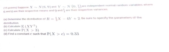 (15 points) Suppose XN(6.9)amd yN (o.)are independent noa random aab 6 and 0 are their respective means and 9 and ore their respective variance 19) and (o) Determine the distribution of R-Y+2 Be sure to specily the parameters of the distribution (b) Calculate E (XY2) (c) Calculate P(X > 3) (d) Find a constant c such that P(X 0.33