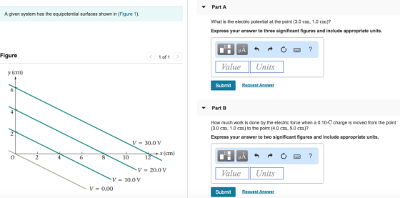 PartA A given system has the equipotential surfaces shown in (Figure 1). What is the electric potential at the point (3.0 cm, 1.0 cm)? Express your answer to three significant figures and include appropriate units. Figure 1 of 1 alueUnits y(cm) Submit Part B How much work is done by the electric force when a 0.10-C charge is moved from the point (3.0 cm, 1.0 cm) to the point (4.0 cm, 5.0 cm)? Express your answer to two significant figures and include appropriate units. V = 30.0 V x (cm) 6 8 10 V = 20.0 V alueUnits V = 10.0 V V 0.00 Submit