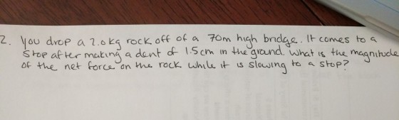 2. ou drop a 1.6 K4 rock off ot a Tom hich brdae.t lt comes to t is the mcgnihude s hor aftr matin a dant d 1.5cn in the ground. whet is the meqnitudle of the net forca an We rock uhilt us slowing toStop?