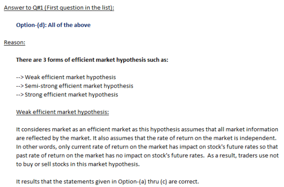 Answer to Q#1 First question in the list): Option-(d): All of the above There are 3 forms of efficient market hypothesis such as: -->Weak efficient market hypothesis -> Semi-strong efficient market hypothesis >Strong efficient market hypothesis It consideres market as an efficient market as this hypothesis assumes that all market information are reflected by the market. It also assumes that the rate of return on the market is independent. In other words, only current rate of return on the market has impact on stocks future rates so that past rate of return on the market has no impact on stocks future rates. As a result, traders use not to buy or sell stocks in this market hypothesis. It results that the statements given in Option-(a) thru (c) are correct.