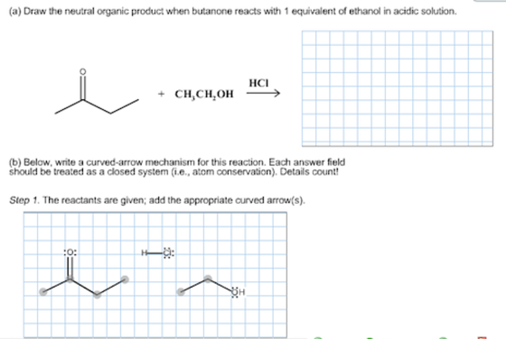 (a) Draw the neutral organic product when butanone reacts with 1 equivalent of ethanol in acidic solution. HCI +CH,CH.OH (b) Below, write a curved-arrow mechanism for this reaction. Each answer field should be treated as a closed system (.e, atom conservation). Details count Step 1. The reactants are given; add the appropriate curved arrows) ト-Cl: