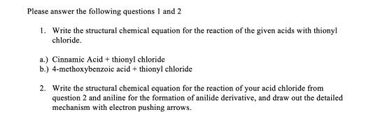 Please answer the following questions 1 and 2 1. Write the structural chemical equation for the reaction of the given acids with thionyl chloride. a.) Cinnamic Acid + thionyl chloride b.) 4-methoxybenzoic acid + thionyl chloride Write the structural chemical equation for the reaction of your acid chloride from question 2 and aniline for the formation of anilide derivative, and draw out the detailed mechanism with electron pushing arrows. 2.