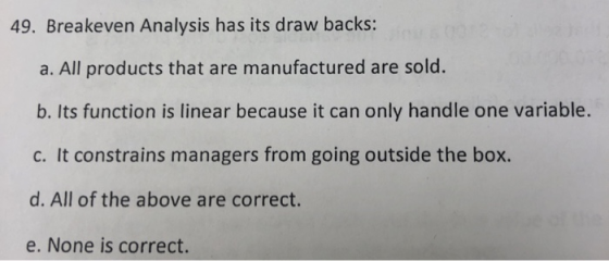 49. Breakeven Analysis has its draw backs: a. All products that are manufactured are sold. b. Its function is linear because