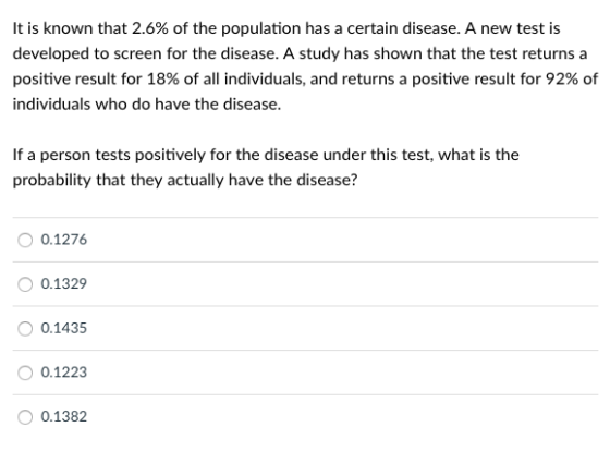 It is known that 2.6% of the population has a certain disease. A new test is developed to screen for the disease. A study has shown that the test returns a positive result for 18% of all individuals, and returns a positive result for 92% of individuals who do have the disease. If a person tests positively for the disease under this test, what is the probability that they actually have the disease? 0.1276 0.1329 0.1435 0.1223 O 0.1382