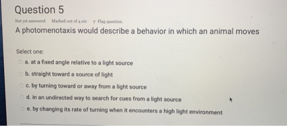 Question 5 Not yet answered Marked out of 4.00 P Flag question A photomenotaxis would describe a behavior in which an animal