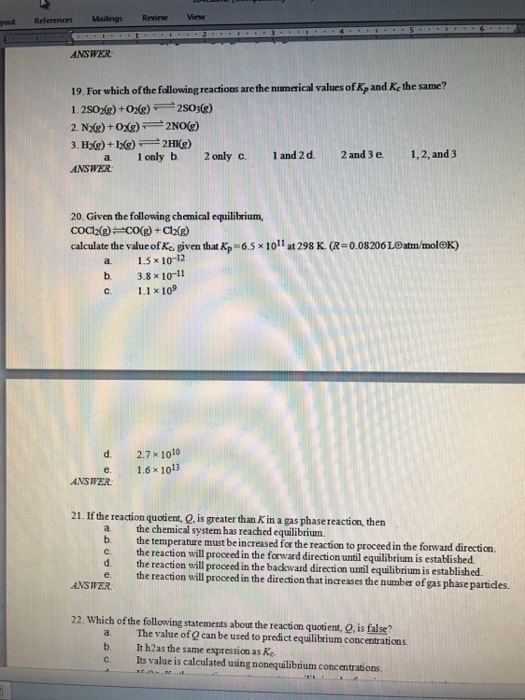 yout References Mailings ReviewView ANSWER 19. For which of the following reactions are the numerical values of Kp and Ke the same? a 1 only b 2only c. 1 and 2 d. 2 and 3 e. 1,2, and 3 ANSWER 20. Given the following chemical equilibrium, calculate the value ofre given that Kp-65x 1 011 at 298 K. (R #0.08206 LOatminoleK) a 1.5x 10-12 b. 3.8 x 10-11 c. 1.1 x 109 d. 2.7x1010 e. ANSWER 21. If the reaction quotient, Q. is greater than K in a gas phase reaction, then a the b the temperature must be increased for the reaction to proceed in the forward direction. c. the reaction will proceed in the forward direction until equilibrium is established d the reaction will proceed in the backward direction until equilibrium is established. e the reaction will proceed in the direction that increases the number of gas phase particdes. ANSWER 22. Which of the following statements about the reaction quotient, Q, is false? a. The value of Q can be used to predict equilibrium concentrations b. It h2as the same expression as K c. Its value is calculated using nonequilibrium concentrations