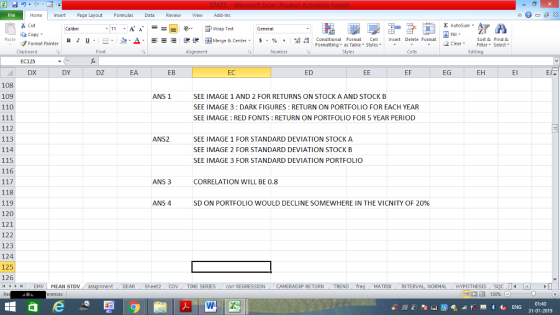 Home nert Page Layout Formulas Data Review View dd-Ins Cut Σ AutoSum ー E ゴWrap Text General ta copy ▼ в 1 프· ー· 鱼, Δ. : rーー 逻锂函Merge & Center. $, % , 弼,8 C Paste Conditional Format CeInsert Delete Format Formatting, as Table w styles. ▼ ㆆ ▼ Sort &Find & 2 ClearFe Select Edting Format Painter Clipboard EC125 DX Font Alignment Number Styles Cells DY DZ EA EB EC ED EF EG EH El 108 109 110 ANS 1 SEE IMAGE 1 AND 2 FOR RETURNS ON STOCK A AND STOCK B SEE IMAGE 3 : DARK FIGURES: RETURN ON PORTFOLIO FOR EACH YEAR SEE IMAGE: RED FONTS: RETURN ON PORTFOLIO FOR 5 YEAR PERIOD 112 113 114 115 116 ANS2 SEE IMAGE 1 FOR STANDARD DEVIATION STOCK A SEE IMAGE 2 FOR STANDARD DEVIATION STOCK B SEE IMAGE 3 FOR STANDARD DEVIATION PORTFOLIO ANS 3 CORRELATION WILL BE 0.8 118 119 120 121 122 123 124 125 126 ANS 4 SD ON PORTFOLIO WOULD DECLINE SOMEWHERE IN THE VICNITY OF 2096 DEAR / Sheet2 . COV , TIME SERIES corr REGRESSION . CAMERAEXP RETURN , TREND MATRDX INTERVAL, NORMALHYPOTHESIS 01:40 31-01-2019
