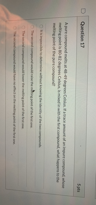 Question 17 5 pts A pure compound melts at 48-49 degrees Celsius. If a trace amount of an impure compound, whose melting poin