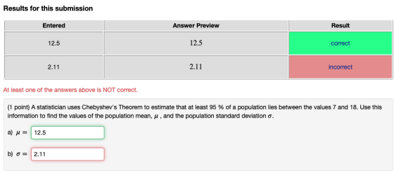 Results for this submission Entered Answer Preview Result 12.5 12.5 correct 2.11 2.11 incorrect At least one of the answers above is NOT correct (1 point) A statistician uses Chebyshevs Theorem to estimate that at least 95 % of a population lies between the values 7 and 18. Use this information to find the values of the population mean, μ , and the population standard deviation . a) μ-112.5 b) ơ-12.11