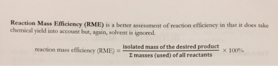 on IE) is a better assessment of reaction efficiency in that it does take chemical yield into account but, again, solvent is ignored. misolated mass of the desired product reaction mass efficiency (RME) = × 100% Σ masses (used) ofall reactants