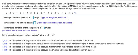 Fuel consumption is commonly measured in miles per gallon (milgal). An agency designed new fuel consumption tests to be used starting with 2008 car models. Listed below are randomly selected amounts by which the measured MPG ratings decreased because of the new 2008 standards. Find the range, variance, and standard deviation for the sample data. Is the decrease of 4 mi/gal unusual? Why or why not? 2 2 3 1 3 3 4 2 2 2 2 1 1 2 2 3 1 2 2 2 The range of the sample data ismi/gal. (Type an integer or a decimal.) The variance of the sample data is(Round to one decimal place as needed.) The standard deviation of the sample data is Digal. Round to one decimal place as needed.) Is the largest decrease, 4 mi/gal, unusual? Why or why not? 0 A. O B. O C. O D. The decrease of 4 mi/gal is not unusual because it is within two standard deviations of the mean. The decrease of 4 mi/gal is not unusual because the sample is a simple random sample, in which no values are considered unusual The decrease of 4 migal is unusual because it is more than two standard deviations from the mean. The decrease of 4 milgal is unusual because the smallest value in a data set is usually an outlier.