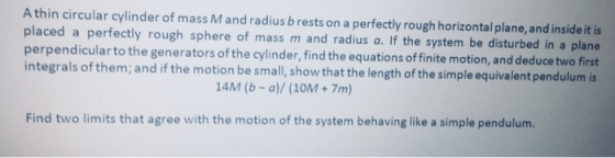 A thin circular cylinder of mass M and radius brests on a perfectly rough horizontal plane, and inside it is placed a perfectly rough sphere of mass m and radius a. If the system be disturbed in a plane perpendicularto the integrals of them; and if the motion be small, show that the length of the simple equivalent pendulum is generators of the cylinder, find the equations of finite motion, and deduce two first 14M (b-a)/ (10M+7m) Find two limits that agree with the motion of the system behaving like a simple pendulum