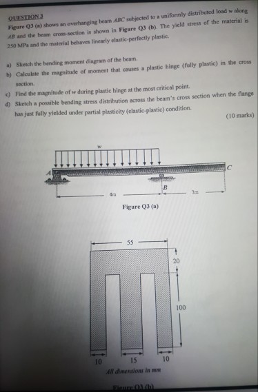 4B and the beam cross-section is shown in Figure Q3 (b) The yield stress of the material is 250 MPs and the material behaves linearly elastic-perfectly plastic. Figure Q3 (a) shows an overhanging beam ABC subjected to a uniformly distributed load w along a) Sketch the bending moment dingram of the beam b) Calculate the magnitade of moment that causes a plastic hinge (fully plastic) in the cross section Find the magnitude of w during plastic hinge at the most critical point. Sketch a possible bending stress distribution across the beams cross section when the flange has just fully yielded under partial plasticity (elastic-plastic) condition. c) d) (10 marks) mt Figure Q3 (a) 20 100 15 All dimentions in mm 10 10