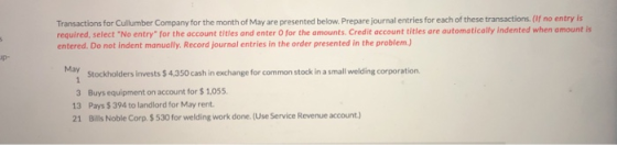 Transactions for Cullumber Company for the month of May are presented below. Prepare journal entries for each of these transactions. (if no entry is required, select No entry for the account titles and enter O for the amounts. Credit ac entered. Do not indent manually. Record journal entries in the order presented in the problem.) count titles are automatically indented when amount is May Stockholders invests $ 4.350 cash in exchange for common stock in a small welding corporation 3 Buys equipment on account for $ 1.055 13 Pays $ 394 to landlord for May rent 21 Bills Noble Corp.$ 530 for welding work done.(Use Service Revenue account)