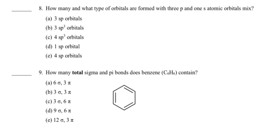 8. How many and what type of orbitals are formed with three p and one s atomic orbitals mix? (a) 3 sp orbitals (b) 3 sp3 orbitals (c) 4 sp3 orbitals (d) 1 sp orbital (e) 4 sp orbitals 9. How many total sigma and pi bonds does benzene (C6H6) contain? (a) 6 ?, 3 (b) 3 ?, 3 (c) 3 ?, 6 (d) 9 ?. 6 ? (e) 12?, 3 ?