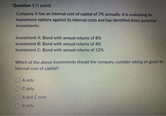 Question 1 (1 point) Company A has an internal cost of capital of 7% annually. It is evaluating its investment options agains
