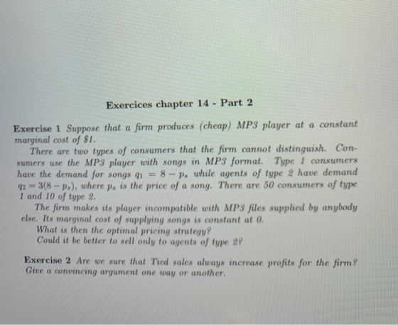 Exercices chapter 14 Part 2 Exercise 1 Suppose that a firm produces (cheap) MP3 player at a constant marginal cost of $1. There are tuo types of consumers that the firm cannot distinguish. Con- sumers use the MP3 player with songs in MP3 format. Type 1 consumers have the demand for songs q1 8 -p, while agents of type 2 have demand q2 3(8 ps), where ps is the price of a song. There are 50 consumers of type 1 and 10 of type 2. The firm makes its player incompatible with MP3 files supphed by anybody else. Its marginal cost of supplying songs is constant at G What is then the optimal pricing strategy? Could it be better to sell only to agents of type 29 Exercise 2 Are we sure that Tied sales always increase profits for the firm? Give a convincing argument one way or another