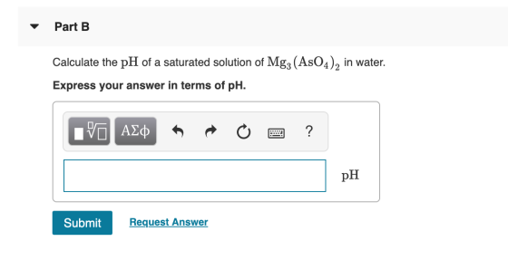 Part B Calculate the pH of a saturated solution of Mg3 (AsO4), in water. Express your answer in terms of pH. IVO AQ R O 2 ? S