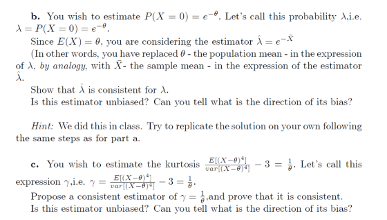 b. You wish to estimate P(X-0)-e-9. Lets call this probability X.i.e Since E(X) θ. you are considering the estimator e (In other words, you have replaced θ-the population mean-in the expression of λ, by analogy, with X- the sample mean- in the expression of the estimator Show that is consistent for X. Is this estimator unbiased? Can you tell what is the direction of its bias? Hint: We did this in class. Try to replicate the solution on your own following the same steps as for part a. c. You wish to estimate the kurtosis p EICX-8-3 - ar(X-e)4 1. Lets call this expression γιι.e. γ- Propose a consistent estimator of γ-히.and prove that it is consistent. Is this estimator unbiased? Can you tell what is the direction of its bias?