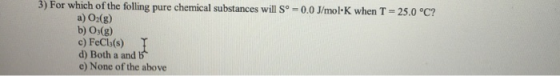 3) For which of the folling pure chemical substances will Sº = 0.0 J/mol K when T = 25.0 °C? a) O2(g) b) O3(g) c) FeCl(s) d)