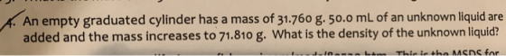 An empty graduated cylinder has a mass of 31.760 g. 50.0 mL of an unknown liquid are added and the mass increases to 71.810 g