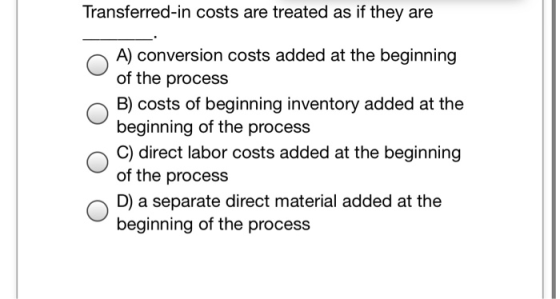 Transferred-in costs are treated as if they are A) conversion costs added at the beginning of the process B) costs of beginni